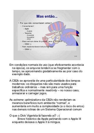 Mas então...
      ●   Por que não consertaram antes?
          –   Consertaram!
              ●   Apple
                   –   ProDOS
              ●   Terceiros
                   –   ProntoDOS
                   –   DiversiDOS
                   –   CP/M
          –   Mas nenhum deles foi portado para o TK-2000!
              ●   CB2k! :-)
          –   Nem implementaram leitura múltipla!
              ●   CB2k! ;-)



                                                             55/89




Em condições normais de uso (que efetivamente acontecia
 na época), os arquvos tendem a se fragmentar com o
 tempo, se aproximando gradativamente ao pior caso do
 exemplo dado.

A CB2k se aproveita de uma particularidade dos tempos
  modernos: os disquetes não são mais usados para
  trabalhos ordinários – mas sim para uma função
  específica e normalmente read/only – no nosso caso,
  armazerar e carregar jogos.

As extreme optimizations da CB2k não renderiam os
  mesmos benefícios num ambiente “normal”, e
  aumentaria em muito a complexidade (e o risco de erros)
  nas demais rotinas de um Sistema Operacional comum

O que o Dick Vigarista tá fazendo aí? ;-)
      Breve histórico da Apple patinando com o Apple III
  enquanto deixava o Apple II à míngua.
 