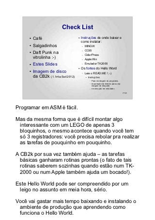 Check List
      ●   Café                        ●   Instruções de onde baixar e
                                          como instalar:
      ●   Salgadinhos                     –   MINGW
                                          –   CC65
      ●   Daft Punk na                    –   CiderPress
          vitrolinha :-)                  –   AppleWin
      ●   Estes Slides                    –   Emulador TK2000
                                      ●   Os fontes do Hello Word
      ●   Imagem de disco                 –   Leia o READ.ME ! ;-)
          da CB2k (1.1r4a:Set/2012)           ●   Instruções:
                                                   –   Para montagem do programa,
                                                   –   Importação do binário para uma
                                                       imagem de disquete
                                                   –   e execução em emulador.

                                                                                        57/89




Programar em ASM é fácil.

Mas da mesma forma que é difícil montar algo
 interessante com um LEGO de apenas 3
 bloquinhos, o mesmo acontece quando você tem
 só 3 registradores: você precisa rebolar pra realizar
 as tarefas de pouquinho em pouquinho.

A CB2k por sua vez também ajuda – as tarefas
  básicas ganharam rotinas prontas (o fato de tais
  rotinas saberem sozinhas quando estão num TK-
  2000 ou num Apple também ajuda um bocado!).

Este Hello World pode ser compreendido por um
 leigo no assunto em meia hora, sério.

Você vai gastar mais tempo baixando e instalando o
 ambiente de produção que aprendendo como
 funciona o Hello World.
 