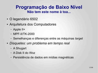 Programação de Baixo Nível
                    Não tem este nome à toa...
●   O legendário 6502
●   Arquitetura dos Computadores
    –   Apple II+
    –   MPF-II/TK-2000
    –   Semelhanças e diferenças entre as máquinas target
●   Disquetes: um problema em tempo real
    –   A Shugart
    –   A Disk II do Woz
    –   Persistência de dados em mídias magnéticas


                                                            15/89
 