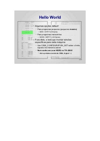 Hello World
          .setcpu      "6502"                            :    lda         (PRINT_DATA),y
          .localchar   '@'                                    beq         :+
                                                              jsr         PRINT_ASCII
          .include "../hw.def"                                iny
                          ●
          .include "../sys.def"
          .include "../bios.def"
                                Algumas opções default        bne
                                                              inc
                                                                          :-
                                                                          PRINT_DATA+1
                                                              bne         :-
          .include "../CB2k.def"
                                –   Para programas pequenos (pequenos mesmo)
                                                   :
                                                      jsr    ANYKEY
          .include "system.def"                               jsr         SYSTEM_HGR

          .org $800
                                     ●   $800 - $1FFF (6 Kbytes)
                                                             SYS
                                                             jsr
                                                                          CB2K_FILE_LOAD
                                                                          ANYKEY


    jsr        SYSTEM_INIT
                                –   Para programas maiorzinhosSYSTEM_APPLESOFT_START_COLD
                                                   NO_FUN:
                                                         jmp

    ldy
    lda
               #CB2K_HANDLER_ERROR ●
               #<NO_FUN
                                         $4000 - $9FFF (~24 Kbytes)
                                                        ANYKEY:
                                                              PRINT       ANYKEY_TEXT
                                                              jmp         MON_RDKEY
                                Fora disto, e terá HEADER: montar versões
                                                   que
    ldx        #>NO_FUN
    SYS                  ●
               CB2K_HANDLER_SET

:
    PRINT HEADER                específicas para cada máquina Hello World !! ============"
                                                   HEADER_line_0:
                                                         .byte 22,0
                                                         textz "============
    dec         HEADER_line_1
    dec         HEADER_line_0                            HEADER_line_1:
    bmi
    lda
                :+
                #90
                                –   Use CB2K_CONFIGURATION_GET saber o limite "
                                                        .byte 23,0
                                                        textz "
    jsr
    beq
                MON_WAIT
                :-
                                    superior da memória .byte 1,0,0
                                    ; Branch always!
                                                        usável
                                                        .byte -1
:

    lda        #<MENSAGEM_TEXT
                                –   Nem sonhe em usar.byte 23,0 no TK-2000!
                                                        HGR2
                                                 ANYKEY_TEXT:

    ldx        #>MENSAGEM_TEXT                                textz ":"
    sta
    stx
               PRINT_DATA
               PRINT_DATA+1
                                     ●
                                         Até a próxima versão da-1CB2k, lógico! :-)
                                                            .byte

                                                              .include    "system.inc"
    ldy        #0
                                                         MENSAGEM_TEXT:
                                                               .include   "mensagem.txt"

                                                                                            62/89
 
