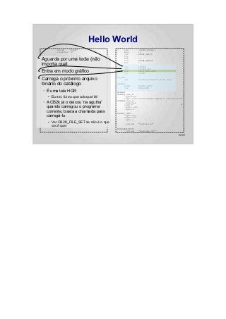 Hello World
                 .setcpu      "6502"                :    lda           (PRINT_DATA),y
                 .localchar   '@'                        beq           :+
                                                         jsr           PRINT_ASCII
                 .include "../hw.def"                    iny
●   Aguarda por"../sys.def"
           .include
                      uma tecla (não
           .include "../bios.def"
                                                         bne
                                                         inc
                                                                       :-
                                                                       PRINT_DATA+1

    importa qual"../CB2k.def"
           .include                                 :
                                                         bne

                                                         jsr
                                                                       :-

                                                                       ANYKEY
                 .include "system.def"                   jsr           SYSTEM_HGR
●   Entra em modo gráfico
           .org $800
                                                         SYS
                                                         jsr
                                                                       CB2K_FILE_LOAD
                                                                       ANYKEY

●   Carrega o SYSTEM_INIT arquivo
       jsr      próximo                             NO_FUN:
                                                          jmp          SYSTEM_APPLESOFT_START_COLD

    binário do #<NO_FUN
       ldy
       lda
               catálogo
               #CB2K_HANDLER_ERROR                  ANYKEY:
                                                          PRINT        ANYKEY_TEXT
         ldx          #>NO_FUN                            jmp          MON_RDKEY
    –   ÉSYS
          uma tela HGR
                CB2K_HANDLER_SET
                                                    HEADER:
    :                                               HEADER_line_0:
           EuHEADER fui eu que coloquei lá!
         PRINT
         ●    sei,                                        .byte 22,0
                                                          textz "============ Hello World !! ============"
         dec          HEADER_line_1
    –   Adec
          CB2k já o deixou 'na agulha'
         bmi
                 HEADER_line_0
                 :+
                                                    HEADER_line_1:
                                                          .byte 23,0
         lda     #90                                      textz "                                        "
        quando carregou o programa
         jsr     MON_WAIT                                 .byte 1,0,0
                                                          .byte -1
         beq     :-              ; Branch always!
    :   corrente, basta a chamada para              ANYKEY_TEXT:
        carregá-lo
         lda
         ldx
                 #<MENSAGEM_TEXT
                 #>MENSAGEM_TEXT
                                                          .byte 23,0
                                                          textz ":"
         sta          PRINT_DATA                          .byte -1
         ● Ver CB2K_FILE_SET se não é o que
         stx      PRINT_DATA+1
                                                         .include      "system.inc"
           você quer
         ldy      #0
                                                    MENSAGEM_TEXT:
                                                          .include     "mensagem.txt"

                                                                                                      66/89
 