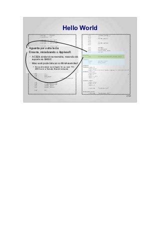 Hello World
                  .setcpu      "6502"                    :    lda           (PRINT_DATA),y
                  .localchar   '@'                            beq           :+
                                                              jsr           PRINT_ASCII
                  .include "../hw.def"                        iny
                  .include "../sys.def"                       bne           :-
                  .include "../bios.def"                      inc           PRINT_DATA+1
                                                              bne           :-
                  .include "../CB2k.def"                 :
●   Aguarda.include "system.def"
            por outra tecla                                   jsr
                                                              jsr
                                                                            ANYKEY
                                                                            SYSTEM_HGR
                                                              SYS           CB2K_FILE_LOAD
●   Encerra,.org $800
             inicializando o Applesoft.                       jsr           ANYKEY

                                                         NO_FUN:
    –   A CB2k ainda tá na memória, mas não dá
          jsr      SYSTEM_INIT                                 jmp          SYSTEM_APPLESOFT_START_COLD

        suporte ao BASIC
          ldy      #CB2K_HANDLER_ERROR                   ANYKEY:
            lda        #<NO_FUN                                PRINT        ANYKEY_TEXT
    –   Mas você pode brincar no MiniAssembler!
         ldx
         SYS
                  #>NO_FUN
                  CB2K_HANDLER_SET
                                                               jmp          MON_RDKEY

                                                         HEADER:
    :
        ●   Se você estiver num Apple //e ou num TK-     HEADER_line_0:
            PRINT HEADERa Tomato Board revisada
            2000 com HEADER_line_1                             .byte 22,0
            dec                                                textz "============ Hello World !! ============"
            dec         HEADER_line_0                    HEADER_line_1:
            bmi         :+                                     .byte 23,0
            lda         #90                                    textz "                                        "
            jsr         MON_WAIT                               .byte 1,0,0
            beq         :-            ; Branch always!         .byte -1
    :
                                                         ANYKEY_TEXT:
            lda        #<MENSAGEM_TEXT                         .byte 23,0
            ldx        #>MENSAGEM_TEXT                         textz ":"
            sta        PRINT_DATA                              .byte -1
            stx        PRINT_DATA+1
                                                              .include      "system.inc"
            ldy        #0
                                                         MENSAGEM_TEXT:
                                                               .include     "mensagem.txt"

                                                                                                           67/89
 