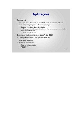 Aplicações
●   Demos! :-)
    –   No arquivo de Distribuição da CB2k você encontrará o fonte
        para todos os programas de demonstração.
        ●   Console I/O independente de máquina
             –   Conversão automática para maiúsculas em máquinas sem caracteres minúsculos
        ●   Sintetização de SOM!
             –   Eletric Duet / Paul Lutus
●   Exemplos mais complexos da API da CB2k
    –   Carregamento e/ou execução de arquivos
    –   Leitura do Diretório
    –   Handlers de sistema
        ●   Tratamento te exceções
        ●   RESET
                                                                                         69/89
 