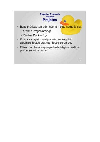 Projetos Pessoais
                        ainda são

                     Projetos
●   Boas práticas também não têm este nome à toa!
    –  Xtreme Programming!
    – Rubber Ducking! ;-)
●   Eu me estrepei muito por não ter seguido
    algumas destas práticas desde o começo
●   E tive meu traseiro poupado de trágico destino
    por ter seguido outras


                                                     74/89
 