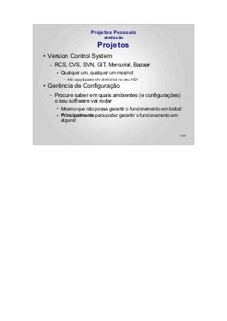 Projetos Pessoais
                                     ainda são

                                 Projetos
●   Version Control System
    –   RCS, CVS, SVN, GIT, Mercurial, Bazaar
        ●   Qualquer um, qualquer um mesmo!
             –   Até copy&paste em diretórios no seu HD!
●   Gerência de Configuração
    –   Procure saber em quais ambientes (e configurações)
        o seu software vai rodar
        ●   Mesmo que não possa garantir o funcionamento em todos!
        ●
            Principalmente para poder garantir o funcionamento em
            alguns!


                                                                75/89
 