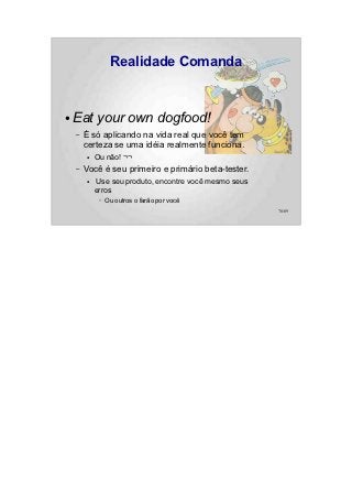 Realidade Comanda


●   Eat your own dogfood!
    –   É só aplicando na vida real que você tem
        certeza se uma idéia realmente funciona.
        ●   Ou não! ¬¬
    –   Você é seu primeiro e primário beta-tester.
        ●    Use seu produto, encontre você mesmo seus
            erros
             –   Ou outros o farão por você
                                                         78/89
 