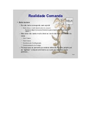 Realidade Comanda
●   Beta testers
    –   Eu não teria conseguido sem ajuda!
        ●   Sem eles, e você desenvolve no escuro
             –   Exceto se dispor de recursos financeiros para comprar tudo em que bate os
                 olhos! ;-)
    –   Mas eles não serão muito úteis se você não fizer seu dever de
        casa:
        ●   Use Cases
        ●   Test Cases
        ●   Gerência de Configuração
        ●   Versionamento de Código
    –   Foi aqui que eu percebi que estava atirando no meu próprio pé
        ao “agilizar” o desenvolvimento ao custo de algumas boas
        práticas...
                                                                                             79/89
 