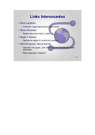 Links Interessantes
●   Paul Langhton
    –   Consultor responsável pelo Apple DOS
●   Steve Wozniak
    –   Responsável por todo o resto! :-)
●   Apple II History
    –   História do Apple II, versão do usuário.
●   ASCII Express' Game Server
    –   “Servidor” de jogos, com download em formato de áudio
        otimizado
    –   Para máquinas “diskless”
                                                                84/89
 