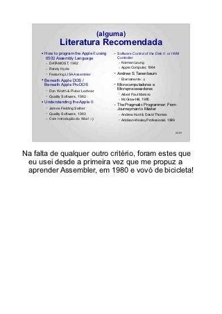 (alguma)
                   Literatura Recomendada
     ●   How to program the Apple II using    ●   Software Control of the Disk II or IWM
         6502 Assembly Language                   Controller
         –   DATAMOST, 1982                       –   Norman Leung
         –   Randy Hyde                           –   Apple Computer, 1984
         –   Featuring LISA Assembler
                                              ●   Andrew S. Tanenbaum
     ●   Beneath Apple DOS /                      –   Eternamente :-)
         Beneath Apple ProDOS                 ●   Microcomputadores e
                                                  Microprocessadores
         –   Don Worth & Pieter Lechner
                                                  –   Albert Paul Malvino
         –   Quality Software, 1982
                                                  –   McGraw-Hill, 1985
     ●   Understanding the Apple II           ●   The Pragmatic Programmer: From
         –   James Fielding Sather                Journeyman to Master
         –   Quality Software, 1983               –   Andrew Hunt & David Thomas
         –   Com Introdução do Woz! :-)           –   Addison-Wesley Professional, 1999


                                                                                          86/89




Na falta de qualquer outro critério, foram estes que
 eu usei desde a primeira vez que me propuz a
 aprender Assembler, em 1980 e vovó de bicicleta!
 