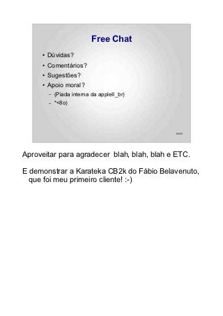 Free Chat
     ●   Dúvidas?
     ●   Comentários?
     ●   Sugestões?
     ●   Apoio moral?
         –   (Piada interna da appleII_br)
         –   *<8o)




                                             88/89




Aproveitar para agradecer blah, blah, blah e ETC.

E demonstrar a Karateka CB2k do Fábio Belavenuto,
  que foi meu primeiro cliente! :-)
 