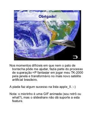 Obrigado!




     @lisias
     me@lisias.net
     http://tk2k.lisias.net/CB2k                       89/89

     Boldly crashing what no man has crashed before!



Nos momentos difícieis em que nem o pato de
 borracha pôde me ajudar, fazia parte do processo
 de superação =P fantasiar em jogar meu TK-2000
 pela janela e transformá-lo no mais novo satélite
 artificial brasileiro.

A piada faz algum sucesso na lista apple_II. :-)

Nota: o micrinho é uma GIF animada (sou retrô ou
 what?), mas o slideshare não dá suporte a esta
 feature.
 