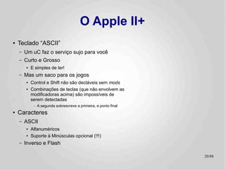 O Apple II+
●   Teclado “ASCII”
    –   Um uC faz o serviço sujo para você
    –   Curto e Grosso
        ●   E simples de ler!
    –   Mas um saco para os jogos
        ●   Control e Shift não são dectáveis sem mods
        ●   Combinações de teclas (que não envolvem as
            modificadoras acima) são impossíveis de
            serem detectadas
             –   A segunda sobrescreve a primeira, e ponto final
●   Caracteres
    –   ASCII
        ●   Alfanuméricos
        ●   Suporte à Minúsculas opcional (!!!)
    –   Inverso e Flash

                                                                   20/89
 