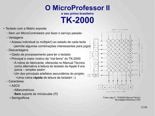 O MicroProfessor II
                                           e seu primo brasileiro

                                           TK-2000
●   Teclado com a Matriz exposta
    – Sem um MicroControlador pra fazer o serviço pesado
    – Vantagens
       ● Acesso individual (e múltiplo!) ao estado de cada tecla


          – permite algumas combinações interessantes para jogos
    – Desvantagens
       ● Gasto de processamento para ler o teclado


       ● Principal e maior motivo da “má fama” do TK-2000


          – A rotina do fabricante, oferecida no Manual Técnico
            como alternativa à leitura do teclado do Apple II era
            porca – simples assim
          – Um dos principais artefatos secundários do projeto:
             ●
               Uma rotina rápida de leitura de teclado! :-)
    – Caracteres
       ● ASCII


          – Alfanuméricos
          – Sem suporte às minúsculas (!!!)
       ● Semigráficos                                               Fonte: pág.21 TK2000/II Manual Técnico
                                                                                Microdigital Eletrônica LTDA


                                                                                                               23/89
 