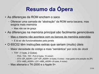 Resumo da Ópera
●   As diferenças da ROM enchem o saco
    –   Oferecer uma camada de “abstração” da ROM seria bacana, mas
        exigiria mais memória
        ●   Mas não sai de graça
●   As diferenças na memória principal são facilmente gerenciáveis
    –   Mas o mesmo não acontece com os bancos de memória estendida
        ●   E lá se vão funcionalidades pela janela
●   O 65C02 têm instruções extras que seriam (muito) úteis
    –   Maior densidade de código e mais “semântica” por ciclo de clock
        ●   TXY (1 byte, 2 Ciclos)
             –   PHA ; TXA ; TAY ; PLA (4 bytes, 10 ciclos!)
             –   STX <ZP_ADDR>; LDY¨<ZP_ADDR> (4 bytes, 6 ciclos – mas gasta uma posição da ZP)
             –   STX <ABS_ADDR>; LDY <ABS_ADDR> (6 bytes, 8 ciclos)
    –   Mas alienaria o TK-2000 e o Apple II+
                                                                                            25/89
 