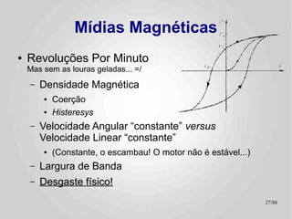 Mídias Magnéticas
●   Revoluções Por Minuto
    Mas sem as louras geladas... =/
    –   Densidade Magnética
        ●   Coerção
        ●   Histeresys
    –   Velocidade Angular “constante” versus
        Velocidade Linear “constante”
        ●   (Constante, o escambau! O motor não é estável...)
    –   Largura de Banda
    –   Desgaste físico!
                                                                27/89
 