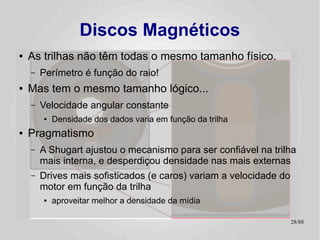 Discos Magnéticos
●   As trilhas não têm todas o mesmo tamanho físico.
    –   Perímetro é função do raio!
●   Mas tem o mesmo tamanho lógico...
    –   Velocidade angular constante
        ●   Densidade dos dados varia em função da trilha
●   Pragmatismo
    –   A Shugart ajustou o mecanismo para ser confiável na trilha
        mais interna, e desperdiçou densidade nas mais externas
    –   Drives mais sofisticados (e caros) variam a velocidade do
        motor em função da trilha
        ●   aproveitar melhor a densidade da mídia

                                                                    28/89
 