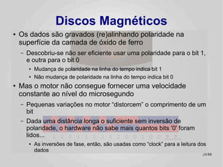Discos Magnéticos
●   Os dados são gravados (re)alinhando polaridade na
    superfície da camada de óxido de ferro
    –   Descobriu-se não ser eficiente usar uma polaridade para o bit 1,
        e outra para o bit 0
        ●   Mudança de polaridade na linha do tempo indica bit 1
        ●   Não mudança de polaridade na linha do tempo indica bit 0
●   Mas o motor não consegue fornecer uma velocidade
    constante ao nível do microsegundo
    –   Pequenas variações no motor “distorcem” o comprimento de um
        bit
    –   Dada uma distância longa o suficiente sem inversão de
        polaridade, o hardware não sabe mais quantos bits '0' foram
        lidos... 1 1 1 1 1 1 1 1 1 0 0 1 0 0 ? ?
        ●   As inversões de fase, então, são usadas como “clock” para a leitura dos
            dados
                                                                                 29/89
 