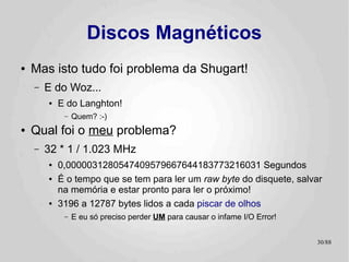 Discos Magnéticos
●   Mas isto tudo foi problema da Shugart!
    –   E do Woz...
        ●   E do Langhton!
             –   Quem? :-)
●   Qual foi o meu problema?
    –   32 * 1 / 1.023 MHz
        ●   0,0000031280547409579667644183773216031 Segundos
        ●   É o tempo que se tem para ler um raw byte do disquete, salvar
            na memória e estar pronto para ler o próximo!
        ●   3196 a 12787 bytes lidos a cada piscar de olhos
             –   E eu só preciso perder UM para causar o infame I/O Error!


                                                                             30/89
 