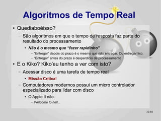 Algoritmos de Tempo Real
●   Quediaboéisso?
    –   São algoritmos em que o tempo de resposta faz parte do
        resultado do processamento
        ●
            Não é o mesmo que “fazer rapidinho”
             –   “Entregar” depois do prazo é o mesmo que não entregar. Ou entregar lixo.
             –   “Entregar” antes do prazo é desperdício de processamento
●   E o Kiko? Kiko'eu tenho a ver com isto?
    –   Acessar disco é uma tarefa de tempo real
        ●
            Missão Crítica!
    –   Computadores modernos possui um micro controlador
        especializado para lidar com disco
        ●   O Apple II não.
             –   Welcome to hell...

                                                                                            32/89
 