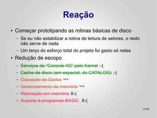 Reação
●   Começar prototipando as rotinas básicas de disco
    –   Se eu não estabilizar a rotina de leitura de setores, o resto
        não serve de nada
    –   Um terço do esforço total do projeto foi gasto só nelas
●   Redução de escopo
    –   Serviços de “Console I/O” pelo Kernel :-|
    –   Cache de disco (em especial, do CATALOG) :-|
    –   Gravação de Dados ¬¬
    –   Gerenciamento da memória ¬¬
    –   Relocação em memória X-(
    –   Suporte à programas BASIC X-(
                                                                        35/89
 