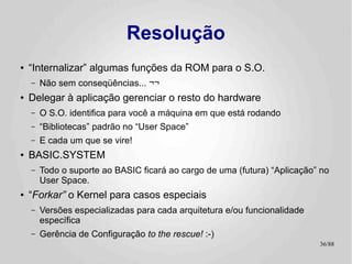 Resolução
●   “Internalizar” algumas funções da ROM para o S.O.
    –   Não sem conseqüências... ¬¬
●   Delegar à aplicação gerenciar o resto do hardware
    –   O S.O. identifica para você a máquina em que está rodando
    –   “Bibliotecas” padrão no “User Space”
    –   E cada um que se vire!
●   BASIC.SYSTEM
    –   Todo o suporte ao BASIC ficará ao cargo de uma (futura) “Aplicação” no
        User Space.
●   “Forkar” o Kernel para casos especiais
    –   Versões especializadas para cada arquitetura e/ou funcionalidade
        específica
    –   Gerência de Configuração to the rescue! :-)
                                                                           36/89
 