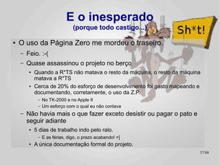 E o inesperado
                                 (porque todo castigo...)

●   O uso da Página Zero me mordeu o traseiro.
    –   Feio. :-(
    –   Quase assassinou o projeto no berço
         ●   Quando a R*TS não matava o resto da máquina, o resto da máquina
             matava a R*TS
         ●   Cerca de 20% do esforço de desenvolvimento foi gasto mapeando e
             documentando, corretamente, o uso da Z.P.
              –   No TK-2000 e no Apple II
              –   Um esforço com o qual eu não contava
    –   Não havia mais o que fazer exceto desistir ou pagar o pato e
        seguir adiante
         ●   5 dias de trabalho indo pelo ralo.
              –   E as férias, digo, o prazo acabando! =]
         ●   A única documentação formal do projeto.
                                                                           37/89
 