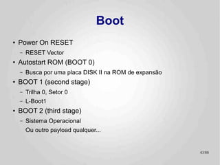 Boot
●   Power On RESET
    –   RESET Vector
●   Autostart ROM (BOOT 0)
    –   Busca por uma placa DISK II na ROM de expansão
●   BOOT 1 (second stage)
    –   Trilha 0, Setor 0
    –   L-Boot1
●   BOOT 2 (third stage)
    –   Sistema Operacional
        Ou outro payload qualquer...


                                                         43/89
 
