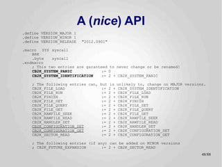 A (nice) API
.define VERSION_MAJOR 1
.define VERSION_MINOR 1
.define VERSION_RELEASE   "2012.0901"

.macro SYS syscall
    BRK
    .byte   syscall
.endmacro
    ; This two entries are garanteed to never change or be renamed!
    CB2K_SYSTEM_PANIC             := 0
    CB2K_SYSTEM_IDENTIFICATION    := 2 + CB2K_SYSTEM_PANIC

    ; The following entries can, but is unlikely to, change on MAJOR versions.
    CB2K_FILE_LOAD                := 2 + CB2K_SYSTEM_IDENTIFICATION
    CB2K_FILE_RUN                 := 2 + CB2K_FILE_LOAD
    CB2K_FINISH                   := 2 + CB2K_FILE_RUN
    CB2K_FILE_SET                 := 2 + CB2K_FINISH
    CB2K_FILE_QUERY               := 2 + CB2K_FILE_SET
    CB2K_FILE_GET                 := 2 + CB2K_FILE_QUERY
    CB2K_RAWFILE_SEEK             := 2 + CB2K_FILE_GET
    CB2K_RAWFILE_READ             := 2 + CB2K_RAWFILE_SEEK
    CB2K_HANDLER_SET              := 2 + CB2K_RAWFILE_READ
    CB2K_CONFIGURATION_SET        := 2 + CB2K_HANDLER_SET
    CB2K_CONFIGURATION_GET        := 2 + CB2K_CONFIGURATION_SET
    CB2K_SECTOR_READ              := 2 + CB2K_CONFIGURATION_GET

    ; The following entries (if any) can be added on MINOR versions
    ; CB2K_FUTURE_EXPANSION       := 2 + CB2K_SECTOR_READ
                                                                            48/89
 