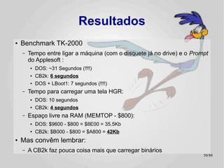 Resultados
●   Benchmark TK-2000
    –   Tempo entre ligar a máquina (com o disquete já no drive) e o Prompt
        do Applesoft :
        ●   DOS: ~31 Segundos (!!!!)
        ●   CB2k: 6 segundos
        ●   DOS + LBoot1: 7 segundos (!!!!)
    –   Tempo para carregar uma tela HGR:
        ●   DOS: 10 segundos
        ●
            CB2k: 4 segundos
    –   Espaço livre na RAM (MEMTOP - $800):
        ●   DOS: $9600 - $800 = $8E00 = 35.5Kb
        ●
            CB2k: $B000 - $800 = $A800 = 42Kb
●   Mas convêm lembrar:
    –   A CB2k faz pouca coisa mais que carregar binários
                                                                         50/89
 