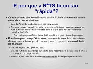 E por que a R*TS ficou tão
                    “rápida”?
●   Os raw sectors são decodificados on the fly, indo diretamente para a
    memória a que se destinam
    –   Sem buffers intermediários, sem memory moves
    –   Exceto o primeiro e o último setor de arquivos binários, que são carregados
        num buffer de I/O e então copiados para o target para não sobrescrever
        memória limítrofe
        ●   Era o mais perverso efeito colateral da CompatiBoot original, diga-se de passagem
●   Ela não espera pelo próximo setor, mas monta uma lista dos setores
    desejados e vai carregando na medida em que eles passam debaixo
    do cabeçote
    –   Não há espera pelo “próximo setor”
    –   Os gap bytes me dão tempo suficiente para recomeçar a leitura entre o fim de
        um setor e o começo do outro
    –   Mesmo o pior caso leva apenas uma revolução do disquete para ser lido.


                                                                                                53/89
 