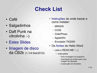 Check List
●   Café                        ●   Instruções de onde baixar e
                                    como instalar:
●   Salgadinhos                     –   MINGW
                                    –   CC65
●   Daft Punk na                    –   CiderPress
    vitrolinha :-)                  –   AppleWin
●   Estes Slides                    –   Emulador TK2000
                                ●   Os fontes do Hello Word
●   Imagem de disco                 –   Leia o READ.ME ! ;-)
    da CB2k (1.1r4a:Set/2012)           ●   Instruções:
                                             –   Para montagem do programa,
                                             –   Importação do binário para uma
                                                 imagem de disquete
                                             –   e execução em emulador.

                                                                                  57/89
 