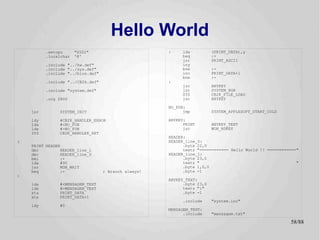 Hello World
          .setcpu      "6502"                         :    lda           (PRINT_DATA),y
          .localchar   '@'                                 beq           :+
                                                           jsr           PRINT_ASCII
          .include "../hw.def"                             iny
          .include "../sys.def"                            bne           :-
          .include "../bios.def"                           inc           PRINT_DATA+1
                                                           bne           :-
          .include "../CB2k.def"                      :
                                                           jsr           ANYKEY
          .include "system.def"                            jsr           SYSTEM_HGR
                                                           SYS           CB2K_FILE_LOAD
          .org $800                                        jsr           ANYKEY

                                                      NO_FUN:
    jsr        SYSTEM_INIT                                  jmp          SYSTEM_APPLESOFT_START_COLD

    ldy        #CB2K_HANDLER_ERROR                    ANYKEY:
    lda        #<NO_FUN                                     PRINT        ANYKEY_TEXT
    ldx        #>NO_FUN                                     jmp          MON_RDKEY
    SYS        CB2K_HANDLER_SET
                                                      HEADER:
:                                                     HEADER_line_0:
    PRINT HEADER                                            .byte 22,0
    dec         HEADER_line_1                               textz "============ Hello World !! ============"
    dec         HEADER_line_0                         HEADER_line_1:
    bmi         :+                                          .byte 23,0
    lda         #90                                         textz "                                        "
    jsr         MON_WAIT                                    .byte 1,0,0
    beq         :-                 ; Branch always!         .byte -1
:
                                                      ANYKEY_TEXT:
    lda        #<MENSAGEM_TEXT                              .byte 23,0
    ldx        #>MENSAGEM_TEXT                              textz ":"
    sta        PRINT_DATA                                   .byte -1
    stx        PRINT_DATA+1
                                                           .include      "system.inc"
    ldy        #0
                                                      MENSAGEM_TEXT:
                                                            .include     "mensagem.txt"

                                                                                                        58/89
 