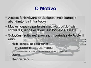 O Motivo
●   Acesso à Hardware equivalente, mais barato e
    abundante, da linha Apple
●   Mas os jogos (e parte significativa dos demais
    softwares) ainda estavam em formato Cassete
●   Soluções (software) prontas, importadas do Apple II,
    eram
    –   Muito complexas para portar
        ●   ProntoDOS, DiversiDOS, ProDOS
             –   todos ótimos, mas sistemas operacionais completos!
    –   Overkill
    –   Over memory :-)
                                                                      6/89
 