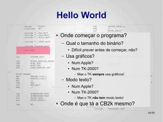 Hello World
          .setcpu      "6502"                                  :    lda            (PRINT_DATA),y
          .localchar   '@'                                          beq            :+
                                                                    jsr            PRINT_ASCII
          .include "../hw.def"                                      iny
          .include "../sys.def"
          .include "../bios.def"
                                      ●   Onde começar o programa?  bne
                                                                    inc
                                                                                   :-
                                                                                   PRINT_DATA+1
                                                                    bne            :-
                                                               :
                                              Qual o tamanho do binário?
          .include "../CB2k.def"
                                          –               jsr   ANYKEY
          .include "system.def"                           jsr   SYSTEM_HGR
                                                                    SYS            CB2K_FILE_LOAD
          .org $800                            ●   Difícil preverjsr
                                                                  antes de começar, não?
                                                                         ANYKEY

                                                               NO_FUN:
    jsr        SYSTEM_INIT                –   Usa gráficos?
                                                          jmp                      SYSTEM_APPLESOFT_START_COLD

    ldy        #CB2K_HANDLER_ERROR                             ANYKEY:
    lda
    ldx
               #<NO_FUN
               #>NO_FUN
                                               ●   Num Apple?PRINT
                                                               jmp
                                                                                   ANYKEY_TEXT
                                                                                   MON_RDKEY
    SYS        CB2K_HANDLER_SET                ●   Num TK-2000?
                                                         HEADER:
:                                                              HEADER_line_0:
    PRINT HEADER
    dec         HEADER_line_1
                                                      –   Mas o TK sempre usa gráficos! World
                                                                   .byte 22,0
                                                                   textz "============ Hello           !! ============"
    dec
    bmi
    lda
                HEADER_line_0
                :+
                #90
                                          –   Modo texto?      HEADER_line_1:
                                                                     .byte 23,0
                                                                     textz "                                          "
    jsr         MON_WAIT                                             .byte 1,0,0
    beq         :-                              ●
                                   ; Branch always!Num Apple?        .byte -1
:

    lda        #<MENSAGEM_TEXT
                                               ●   Num TK-2000? 23,0
                                                         ANYKEY_TEXT:
                                                               .byte
    ldx        #>MENSAGEM_TEXT                                      textz ":"
    sta        PRINT_DATA                             –   Mas o TK não tem modo texto!
                                                                   .byte -1
    stx        PRINT_DATA+1

    ldy        #0                     ●   Onde é que tá a CB2k mesmo?
                                                                    .include

                                                               MENSAGEM_TEXT:
                                                                                   "system.inc"


                                                                     .include      "mensagem.txt"

                                                                                                                   60/89
 