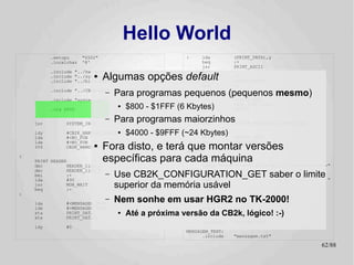 Hello World
          .setcpu      "6502"                           :    lda         (PRINT_DATA),y
          .localchar   '@'                                   beq         :+
                                                             jsr         PRINT_ASCII
          .include "../hw.def"                               iny
                          ●
          .include "../sys.def"
          .include "../bios.def"
                                Algumas opções default       bne
                                                             inc
                                                                         :-
                                                                         PRINT_DATA+1
                                                             bne         :-
          .include "../CB2k.def"
                                –   Para programas pequenos (pequenos mesmo)
                                                   :
                                                      jsr    ANYKEY
          .include "system.def"                              jsr         SYSTEM_HGR

          .org $800
                                     ●   $800 - $1FFF (6 Kbytes)
                                                             SYS
                                                             jsr
                                                                         CB2K_FILE_LOAD
                                                                         ANYKEY


    jsr        SYSTEM_INIT
                                –   Para programas maiorzinhosSYSTEM_APPLESOFT_START_COLD
                                                   NO_FUN:
                                                         jmp

    ldy
    lda
               #CB2K_HANDLER_ERROR ●
               #<NO_FUN
                                         $4000 - $9FFF (~24 Kbytes)
                                                        ANYKEY:
                                                              PRINT      ANYKEY_TEXT
                                                             jmp         MON_RDKEY
                                Fora disto, e terá HEADER: montar versões
                                                   que
    ldx        #>NO_FUN
    SYS                  ●
               CB2K_HANDLER_SET

:
    PRINT HEADER                específicas para cada máquina Hello World !! ============"
                                                   HEADER_line_0:
                                                         .byte 22,0
                                                         textz "============
    dec         HEADER_line_1
    dec         HEADER_line_0                           HEADER_line_1:
    bmi
    lda
                :+
                #90
                                –   Use CB2K_CONFIGURATION_GET saber o limite "
                                                        .byte 23,0
                                                        textz "
    jsr
    beq
                MON_WAIT
                :-
                                    superior da memória .byte 1,0,0
                                    ; Branch always!
                                                        usável
                                                        .byte -1
:

    lda        #<MENSAGEM_TEXT
                                –   Nem sonhe em usar.byte 23,0 no TK-2000!
                                                        HGR2
                                                 ANYKEY_TEXT:

    ldx        #>MENSAGEM_TEXT                               textz ":"
    sta
    stx
               PRINT_DATA
               PRINT_DATA+1
                                     ●   Até a próxima versão da CB2k, lógico! :-)
                                                             .byte -1

                                                             .include    "system.inc"
    ldy        #0
                                                        MENSAGEM_TEXT:
                                                              .include   "mensagem.txt"

                                                                                            62/89
 