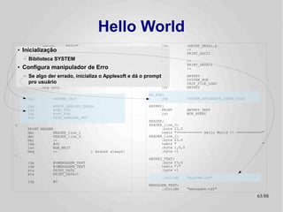 Hello World
                  .setcpu      "6502"                          :     lda          (PRINT_DATA),y
    ●
        Inicialização
                  .localchar   '@'                                   beq
                                                                     jsr
                                                                                  :+
                                                                                  PRINT_ASCII
                 .include "../hw.def"                                iny
        –   Biblioteca SYSTEM
                 .include "../sys.def"                               bne          :-
                  .include "../bios.def"                             inc          PRINT_DATA+1
    ●
        Configura manipulador de Erro                                bne          :-
                  .include "../CB2k.def"                       :
        –   Se algo der errado, inicializa o Applesoft e dá o prompt jsr          ANYKEY
                                                                     jsr          SYSTEM_HGR
            pro usuário "system.def"
                 .include
                                                                     SYS          CB2K_FILE_LOAD
                  .org $800                                          jsr          ANYKEY

                                                               NO_FUN:
            jsr        SYSTEM_INIT                                   jmp          SYSTEM_APPLESOFT_START_COLD

            ldy        #CB2K_HANDLER_ERROR                     ANYKEY:
            lda        #<NO_FUN                                      PRINT        ANYKEY_TEXT
            ldx        #>NO_FUN                                      jmp          MON_RDKEY
            SYS        CB2K_HANDLER_SET
                                                               HEADER:
:                                                              HEADER_line_0:
            PRINT HEADER                                             .byte 22,0
            dec         HEADER_line_1                                textz "============ Hello World !! ============"
            dec         HEADER_line_0                          HEADER_line_1:
            bmi         :+                                           .byte 23,0
            lda         #90                                          textz "                                        "
            jsr         MON_WAIT                                     .byte 1,0,0
            beq         :-                 ; Branch always!          .byte -1
:
                                                               ANYKEY_TEXT:
            lda        #<MENSAGEM_TEXT                               .byte 23,0
            ldx        #>MENSAGEM_TEXT                               textz ":"
            sta        PRINT_DATA                                    .byte -1
            stx        PRINT_DATA+1
                                                                     .include     "system.inc"
            ldy        #0
                                                               MENSAGEM_TEXT:
                                                                     .include     "mensagem.txt"

                                                                                                                 63/89
 