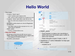 Hello World
●   Dois loops:
             .setcpu          "6502"                                :      lda
                                                                           beq
                                                                                        (PRINT_DATA),y
                                                                                        :+
                 .localchar   '@'
    –   O interno, “driven” pelo Y                                         jsr          PRINT_ASCII
                 .include "../hw.def"                                      iny
        ●   O INY “overflows” para 0 depois do 255.
                 .include "../sys.def"                                     bne          :-
        ●   BNE :.include último resultado da ULA não deu em zero
                  pula se o "../bios.def"                                  inc          PRINT_DATA+1
                                                                           bne          :-
    –   O externo, “driven” pelo último valor lido em Acc
               .include "../CB2k.def"                               :
                                                                           jsr          ANYKEY
        BEQ: .include "system.def" em Acc for zero, sai do
        ●     Se o último byte carregado                                   jsr          SYSTEM_HGR
        loop.                                                              SYS          CB2K_FILE_LOAD
              .org $800
    – BEQ/BNE e outros atuam em cima do Registrador                        jsr          ANYKEY
        de Status (P)                                               NO_FUN:
       jsr reflete o SYSTEM_INIT operação da ULA, ou da
        ●Que           status da última                                   jmp           SYSTEM_APPLESOFT_START_COLD
         última carga em registrador
       ldy            #CB2K_HANDLER_ERROR                           ANYKEY:
    – PRINT_ASCII#<NO_FUN
       lda                                                                PRINT         ANYKEY_TEXT
       ldx            #>NO_FUN                                            jmp           MON_RDKEY
       ● Imprime o caractere ASCII no Acc
       SYS            CB2K_HANDLER_SET                              ●   PRINT_DATA
                                                                    HEADER:
●
:
    Dirty and Tricky!                                               HEADER_line_0:
                                                                      – Duas posições na página zero (escolhidas à
         PRINT HEADER                                                     .byte 22,0
    –   Eu sei que a única forma do INC dar em zero é
         dec          HEADER_line_1
        PRINT_DATA HEADER_line_0
                      acabar apontando para a página zero
                                                                        dedo!) para servir deHello World !! ============"
                                                                          textz "============ ponteiro para o buffer do
         dec                                                        HEADER_line_1:
        –bmi nunca :+ armazena strings! ;-)
          onde        se                                                texto a 23,0 impresso
                                                                          .byte ser
         lda            #90                                               textz "                                       "
    –   Na prática, pula sempre!                                      – Estas instruções ocupam 2 bytes, e não 3!
                                                                          .byte 1,0,0
         jsr          MON_WAIT
         beq            :-                  ; Branch always!              .byte -1
:
                                                                    ●   Usaremos o Y como indexador no loop que
         lda            #<MENSAGEM_TEXT
                                                                        vem a seguir
                                                                    ANYKEY_TEXT:
                                                                          .byte 23,0
         ldx            #>MENSAGEM_TEXT                                   textz ":"
         sta            PRINT_DATA                                    – Inicializa em
                                                                          .byte -1      0!
         stx            PRINT_DATA+1
                                                                           .include     "system.inc"
         ldy            #0
                                                                    MENSAGEM_TEXT:
                                                                          .include      "mensagem.txt"

                                                                                                                      65/89
 