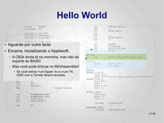 Hello World
                  .setcpu      "6502"                         :    lda           (PRINT_DATA),y
                  .localchar   '@'                                 beq           :+
                                                                   jsr           PRINT_ASCII
                  .include "../hw.def"                             iny
                  .include "../sys.def"                            bne           :-
                  .include "../bios.def"                           inc           PRINT_DATA+1
                                                                   bne           :-
                  .include "../CB2k.def"                      :
●   Aguarda.include "system.def"
            por outra tecla                                        jsr
                                                                   jsr
                                                                                 ANYKEY
                                                                                 SYSTEM_HGR
                                                                   SYS           CB2K_FILE_LOAD
●   Encerra,.org $800
             inicializando o Applesoft.                            jsr           ANYKEY

                                                              NO_FUN:
    –   A CB2k ainda tá na memória, mas não dá
          jsr      SYSTEM_INIT                                      jmp          SYSTEM_APPLESOFT_START_COLD

        suporte ao BASIC
          ldy      #CB2K_HANDLER_ERROR                        ANYKEY:
            lda        #<NO_FUN                                     PRINT        ANYKEY_TEXT
    –   Mas você pode brincar no MiniAssembler!
            ldx
            SYS
                       #>NO_FUN
                       CB2K_HANDLER_SET
                                                                    jmp          MON_RDKEY

                                                              HEADER:
    :
        ●   Se você estiver num Apple //e ou num TK-          HEADER_line_0:
            PRINT HEADERa Tomato Board revisada
            2000 com HEADER_line_1                                  .byte 22,0
            dec                                                     textz "============ Hello World !! ============"
            dec        HEADER_line_0                          HEADER_line_1:
            bmi        :+                                           .byte 23,0
            lda        #90                                          textz "                                        "
            jsr        MON_WAIT                                     .byte 1,0,0
            beq        :-                  ; Branch always!         .byte -1
    :
                                                              ANYKEY_TEXT:
            lda        #<MENSAGEM_TEXT                              .byte 23,0
            ldx        #>MENSAGEM_TEXT                              textz ":"
            sta        PRINT_DATA                                   .byte -1
            stx        PRINT_DATA+1
                                                                   .include      "system.inc"
            ldy        #0
                                                              MENSAGEM_TEXT:
                                                                    .include     "mensagem.txt"

                                                                                                                67/89
 