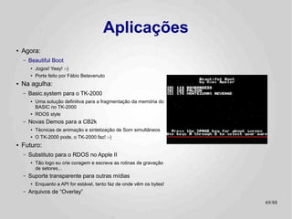 Aplicações
●   Demos! :-)
    –   No arquivo de Distribuição da CB2k você encontrará o fonte
        para todos os programas de demonstração.
        ●   Console I/O independente de máquina
             –   Conversão automática para maiúsculas em máquinas sem caracteres minúsculos
        ●   Sintetização de SOM!
             –   Eletric Duet / Paul Lutus
●   Exemplos mais complexos da API da CB2k
    –   Carregamento e/ou execução de arquivos
    –   Leitura do Diretório
    –   Handlers de sistema
        ●   Tratamento te exceções
        ●   RESET
                                                                                        69/89
 