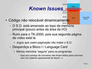 Aplicações
●   Agora:
    –   Beautiful Boot
        ●   Jogos! Yeay! :-)
        ●   Porte feito por Fábio Belavenuto
●   Na agulha:
    –   Basic.system para o TK-2000
        ●   Uma solução definitiva para a fragmentação da memória do
            BASIC no TK-2000
        ●   RDOS style
    –   Novas Demos para a CB2k
        ●   Técnicas de animação e sintetização de Som simultâneos
        ●   O TK-2000 pode, o TK-2000 faz! :-)
●   Futuro:
    –   Substituto para o RDOS no Apple II
        ●   Tão logo eu crie coragem e escreva as rotinas de gravação
            de setores...
    –   Suporte transparente para outras mídias
        ●   Enquanto a API for estável, tanto faz de onde vêm os bytes!
    –   Arquivos de “Overlay”
                                                                          70/89
 