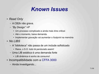 $A000



                        Known Issues
                                                                 HGR 2


                                                       $C000   Mem Map I/O
                                                       $C100


                                                       $D000                 Extra RAM
                                                                  ROM
                                                                              Bloco I
●   Código não relocável dinamicamente
                                                       $FFFF

    –   O S.O. está amarrado ao topo da memória
        principal (pouco antes da área de I/O)
    –   Ruim para o TK-2000, pois sua segunda página
        de vídeo está lá.
        ●   Jogos que usam paginação vão matar o S.O.
    –   Desperdiça a Bloco I / Language Card
        ●   Menos memória “segura” para os programas
             –   Que pra começo de conversa não foram feitos para conviver
                 com um sistema operacional de disco! :-)

                                                                              71/89
 