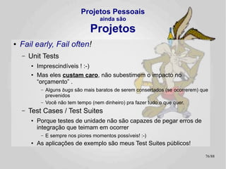 Projetos Pessoais
                                         ainda são

                                     Projetos
●   Use Cases e Back Logs
    –   Formalismos não são necessários
        ●   mas se você não especifica o quê você quer resolver, você não
            resolve é nada...
             –   Gold-plating não é legal.
    –   Um arquivo texto com um parágrafo por Requisito / UC /
        Whatever já é suficiente, o importante é que todos os
        envolvidos saibam do que se trata
        ●   Principalmente quando “todos os envolvidos” é só você! :-)
             –   O tempo passa e não tem mais ninguém pra lhe lembrar do que você tem
                 que fazer!
        ●
            Versione! Versione!!
    –   Foco, ou você não termina esta joça!
                                                                                   76/89
 