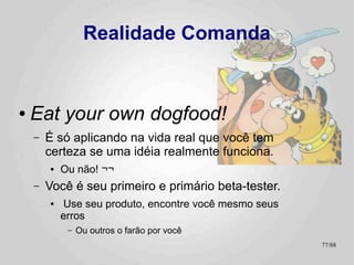 Projetos Pessoais
                                        ainda são

                                    Projetos
●   Fail early, Fail often!
    –   Unit Tests
        ●   Imprescindíveis ! :-)
        ●
            Mas eles custam caro, não subestimem o impacto no
            “orçamento” .
             –   Alguns bugs são mais baratos de serem consertados (se ocorrerem) que
                 prevenidos
             –   Você não tem tempo (nem dinheiro) pra fazer tudo o que quer.
    –   Test Cases / Test Suites
        ●   Porque testes de unidade não são capazes de pegar erros de
            integração que teimam em ocorrer
             –   E sempre nos piores momentos possíveis! :-)
        ●   As aplicações de exemplo são meus Test Suites públicos!

                                                                                   77/89
 