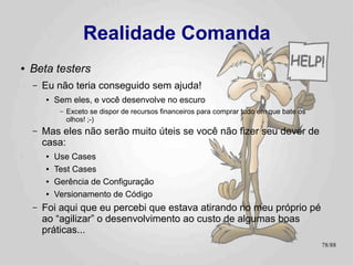 Realidade Comanda


●   Eat your own dogfood!
    –   É só aplicando na vida real que você tem
        certeza se uma idéia realmente funciona.
        ●   Ou não! ¬¬
    –   Você é seu primeiro e primário beta-tester.
        ●    Use seu produto, encontre você mesmo seus
            erros
             –   Ou outros o farão por você
                                                         78/89
 