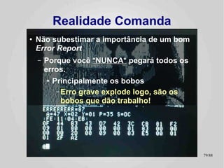 Realidade Comanda
●   Beta testers
    –   Eu não teria conseguido sem ajuda!
        ●   Sem eles, e você desenvolve no escuro
             –   Exceto se dispor de recursos financeiros para comprar tudo em que bate os
                 olhos! ;-)
    –   Mas eles não serão muito úteis se você não fizer seu dever de
        casa:
        ●   Use Cases
        ●   Test Cases
        ●   Gerência de Configuração
        ●   Versionamento de Código
    –   Foi aqui que eu percebi que estava atirando no meu próprio pé
        ao “agilizar” o desenvolvimento ao custo de algumas boas
        práticas...
                                                                                             79/89
 
