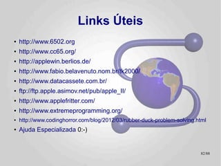 Links Relacionados
●   CB2k
    –  Suite de Testes
    – Debut da CB2k (Apple //e)
    – Debut² =P no TK-2000
●   Slides da palestra
●   http://pt.wikipedia.org/wiki/Apple_II
●   http://pt.wikipedia.org/wiki/TK2000
●   http://retro.lisias.net/

                                            82/89
 