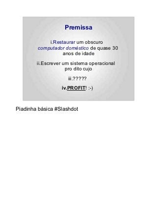 Premissa

            i.Restaurar um obscuro
        computador doméstico de quase 30
                  anos de idade
        ii.Escrever um sistema operacional
                     pro dito cujo
                     iii.?????
                  iv.PROFIT! :-)



Piadinha básica #Slashdot
 