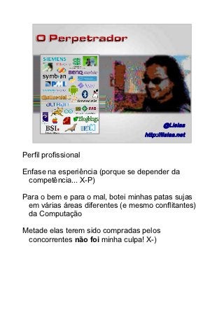 @Lisias
         |
                                   http://lisias.net
                                                  3/89




Perfil profissional

Enfase na esperiência (porque se depender da
 competência... X-P)

Para o bem e para o mal, botei minhas patas sujas
 em várias áreas diferentes (e mesmo conflitantes)
 da Computação

Metade elas terem sido compradas pelos
 concorrentes não foi minha culpa! X-)
 