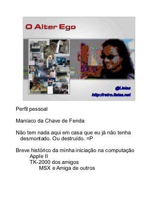 @Lisias
                              http://retro.lisias.net
                                                   4/89




Perfil pessoal

Maníaco da Chave de Fenda

Não tem nada aqui em casa que eu já não tenha
 desmontado. Ou destruído. =P

Breve histórico da minha iniciação na computação
     Apple II
     TK-2000 dos amigos
          MSX e Amiga de outros
 