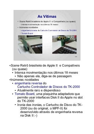 As Vítimas
      ●   Scene Retrô brasileira de Apple II e Compatíveis (ou quase)
          –   Intensa movimentação nos últimos 18 meses
      ●   Inúmeras novidades
          –   engenharia reversa do Cartucho Controlador de Discos do TK-2000
          –   Tomato Board




                                                                           5/89




●Scene Retrô brasileira de Apple II e Compatíveis
  (ou quase)
  ● Intensa movimentação nos últimos 18 meses

    ● Não apenas ela, diga-se de passagem

●Inúmeras novidades

  ● engenharia reversa do

      Cartucho Controlador de Discos do TK-2000
    ● Atualmente raro e dispendioso

  ● Tomato Board, uma plaquinha adaptadora que

      permite usar interfaces Disk II do Apple no slot
      do TK-2000
    ● Ironia das ironias, o Cartucho de Disco do TK-

        2000 (ou do original, o MPF-II) foi
        desenvolvido através de engenharia reversa
        na Disk II :-)
 